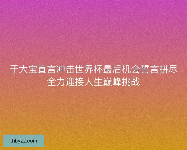 于大宝直言冲击世界杯最后机会誓言拼尽全力迎接人生巅峰挑战