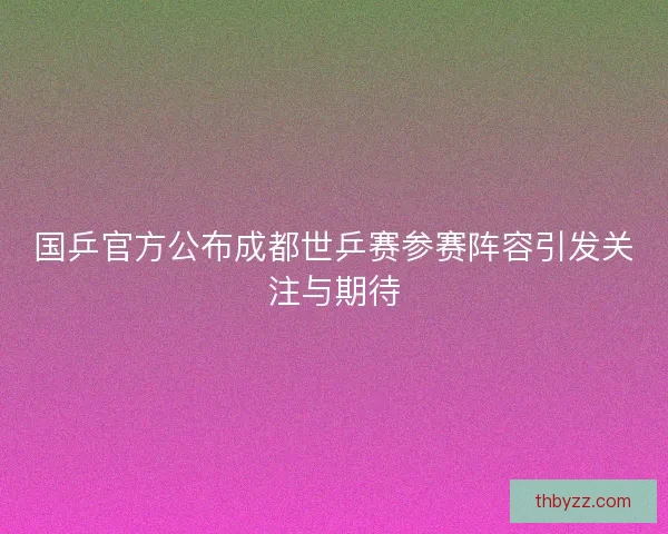 国乒官方公布成都世乒赛参赛阵容引发关注与期待