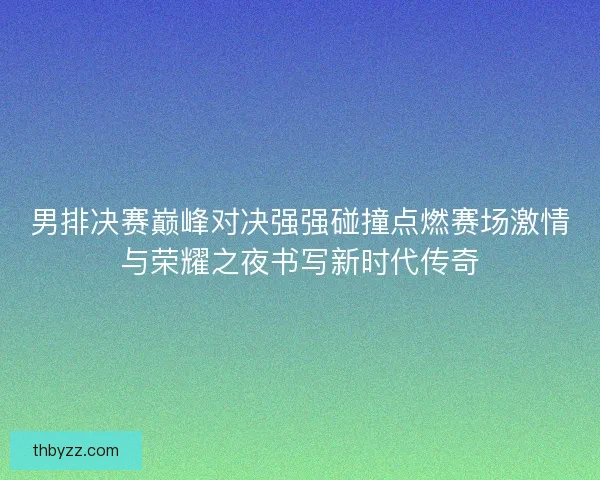 男排决赛巅峰对决强强碰撞点燃赛场激情与荣耀之夜书写新时代传奇