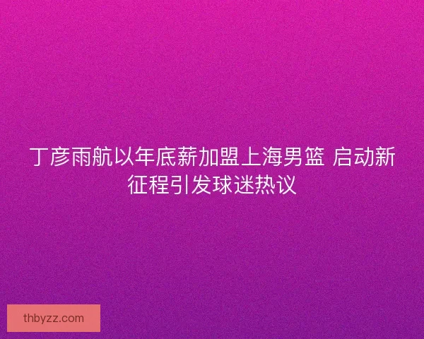 丁彦雨航以年底薪加盟上海男篮 启动新征程引发球迷热议