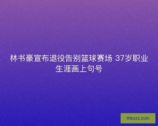 林书豪宣布退役告别篮球赛场 37岁职业生涯画上句号