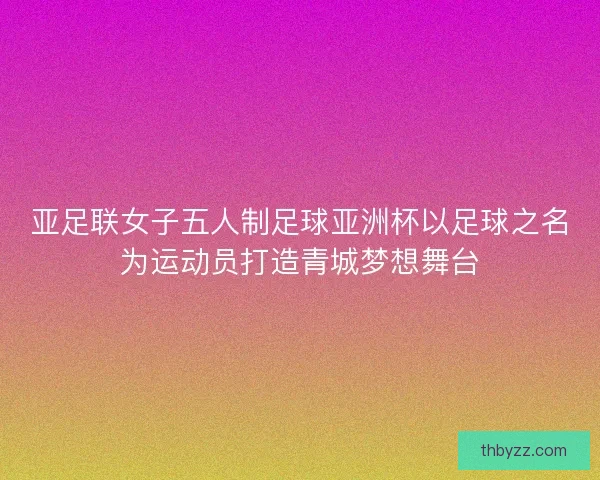亚足联女子五人制足球亚洲杯以足球之名为运动员打造青城梦想舞台