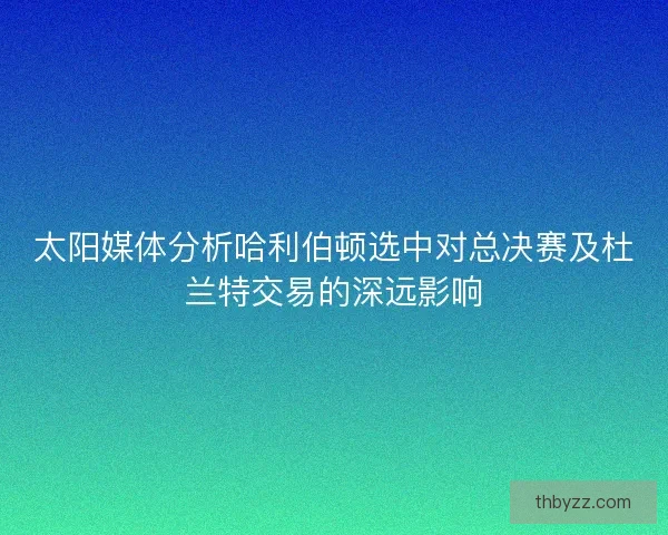 太阳媒体分析哈利伯顿选中对总决赛及杜兰特交易的深远影响