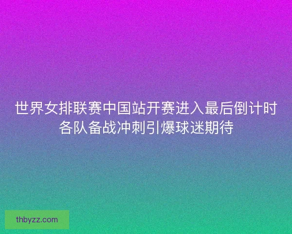 世界女排联赛中国站开赛进入最后倒计时各队备战冲刺引爆球迷期待