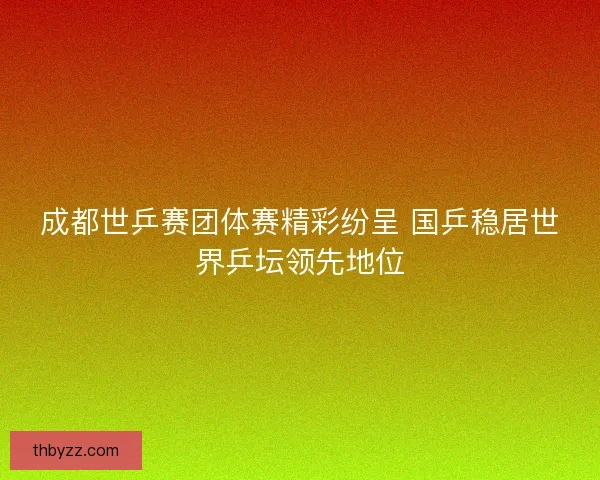 成都世乒赛团体赛精彩纷呈 国乒稳居世界乒坛领先地位