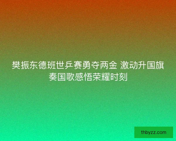 樊振东德班世乒赛勇夺两金 激动升国旗奏国歌感悟荣耀时刻
