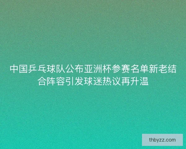 中国乒乓球队公布亚洲杯参赛名单新老结合阵容引发球迷热议再升温