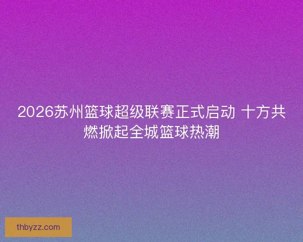 2026苏州篮球超级联赛正式启动 十方共燃掀起全城篮球热潮