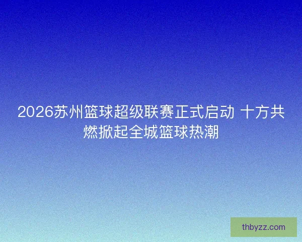 2026苏州篮球超级联赛正式启动 十方共燃掀起全城篮球热潮