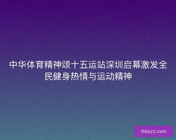 中华体育精神颂十五运站深圳启幕激发全民健身热情与运动精神 中华体育精神颂十五运站深圳启幕激发全民健身热情与运动精神