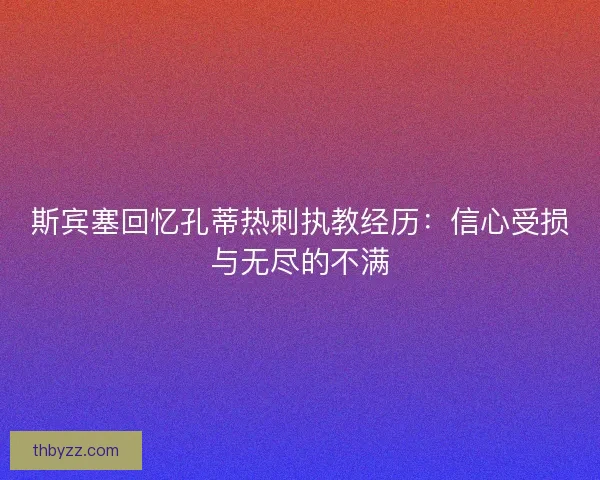 斯宾塞回忆孔蒂热刺执教经历:信心受损与无尽的不满 斯宾塞回忆孔蒂热刺执教经历:信心受损与无尽的不满