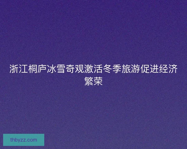 浙江桐庐冰雪奇观激活冬季旅游促进经济繁荣